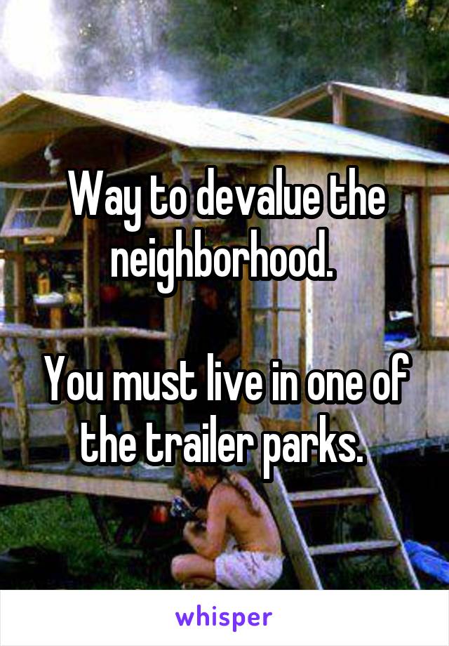 Way to devalue the neighborhood. 

You must live in one of the trailer parks. 