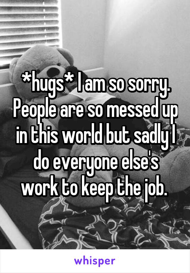 *hugs* I am so sorry. People are so messed up in this world but sadly I do everyone else's work to keep the job. 