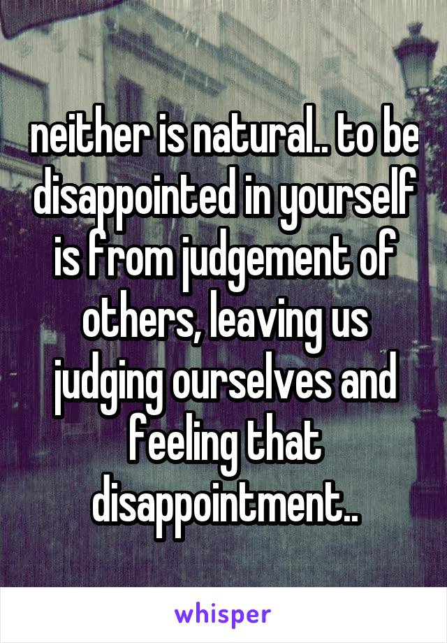 neither is natural.. to be disappointed in yourself is from judgement of others, leaving us judging ourselves and feeling that disappointment..