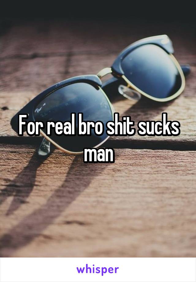 For real bro shit sucks man
