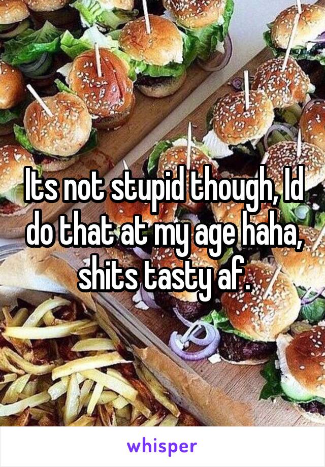 Its not stupid though, Id do that at my age haha, shits tasty af.