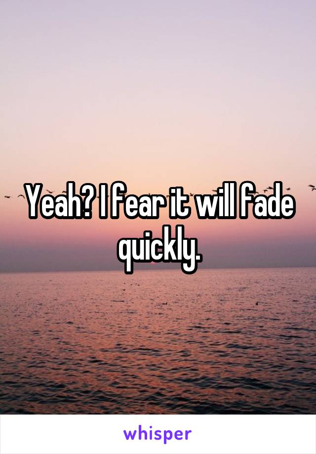 Yeah? I fear it will fade quickly.