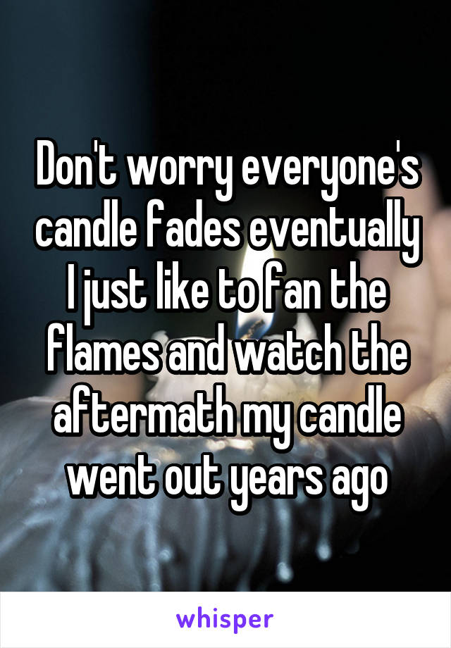 Don't worry everyone's candle fades eventually I just like to fan the flames and watch the aftermath my candle went out years ago
