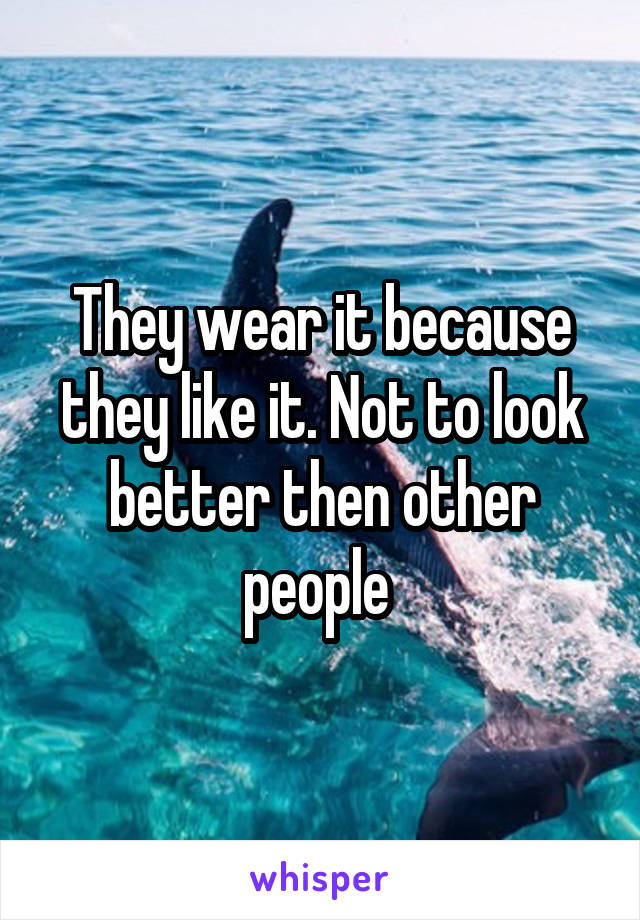 They wear it because they like it. Not to look better then other people 