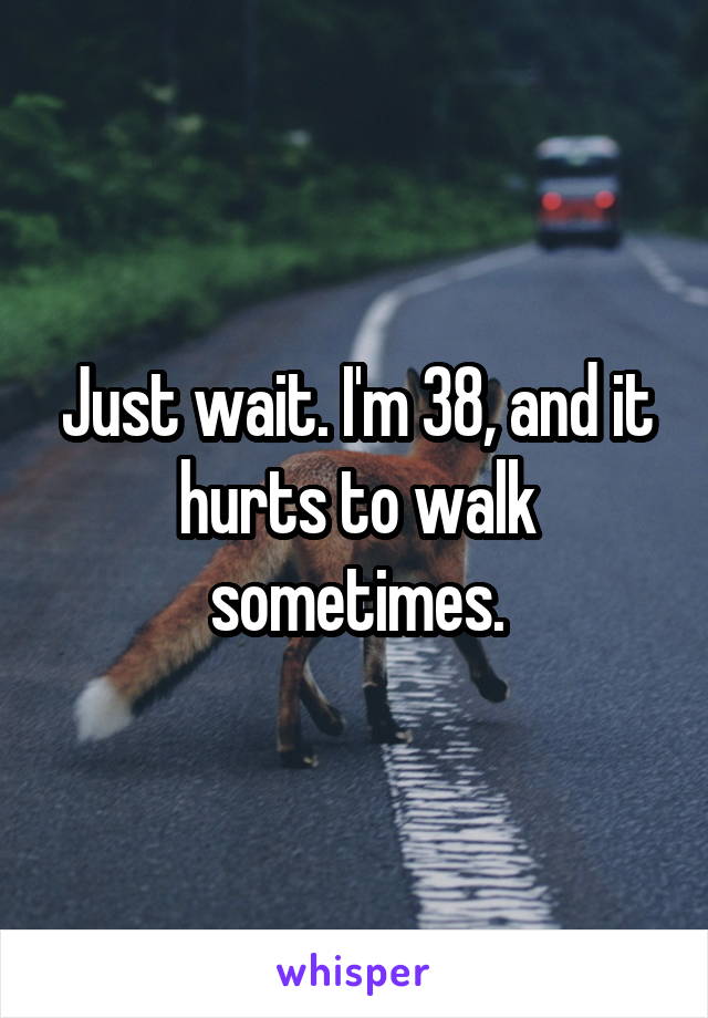 Just wait. I'm 38, and it hurts to walk sometimes.