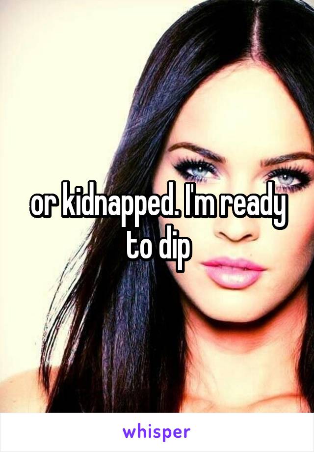 or kidnapped. I'm ready to dip