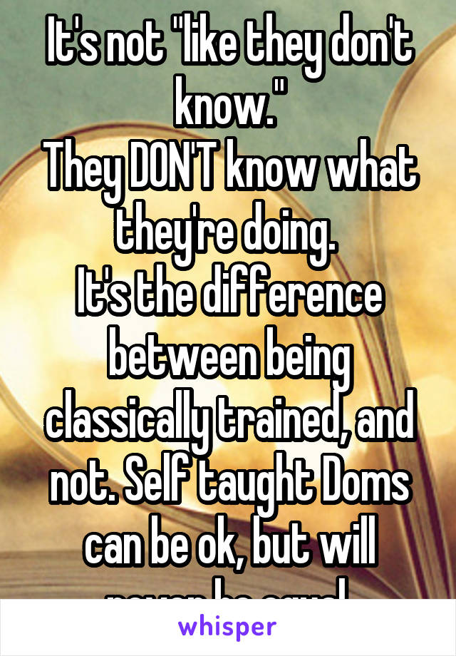 It's not "like they don't know."
They DON'T know what they're doing. 
It's the difference between being classically trained, and not. Self taught Doms can be ok, but will never be equal.