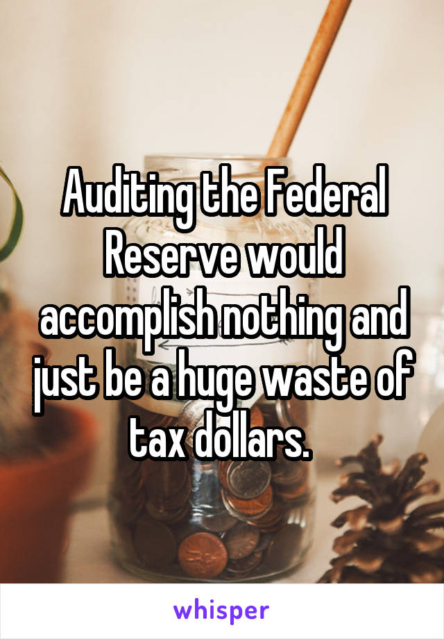 Auditing the Federal Reserve would accomplish nothing and just be a huge waste of tax dollars. 