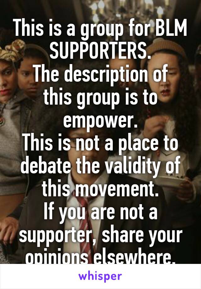 This is a group for BLM SUPPORTERS.
The description of this group is to empower.
This is not a place to debate the validity of this movement.
If you are not a supporter, share your opinions elsewhere.