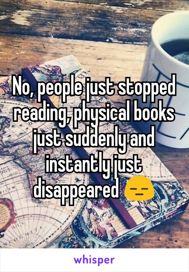 No, people just stopped reading, physical books just suddenly and instantly just disappeared 😑