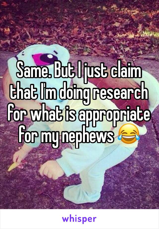 Same. But I just claim that I'm doing research for what is appropriate for my nephews 😂