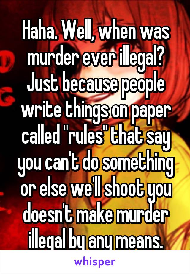 Haha. Well, when was murder ever illegal? Just because people write things on paper called "rules" that say you can't do something or else we'll shoot you doesn't make murder illegal by any means.