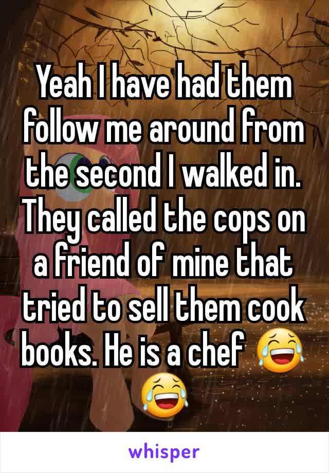 Yeah I have had them follow me around from the second I walked in. They called the cops on a friend of mine that tried to sell them cook books. He is a chef 😂😂