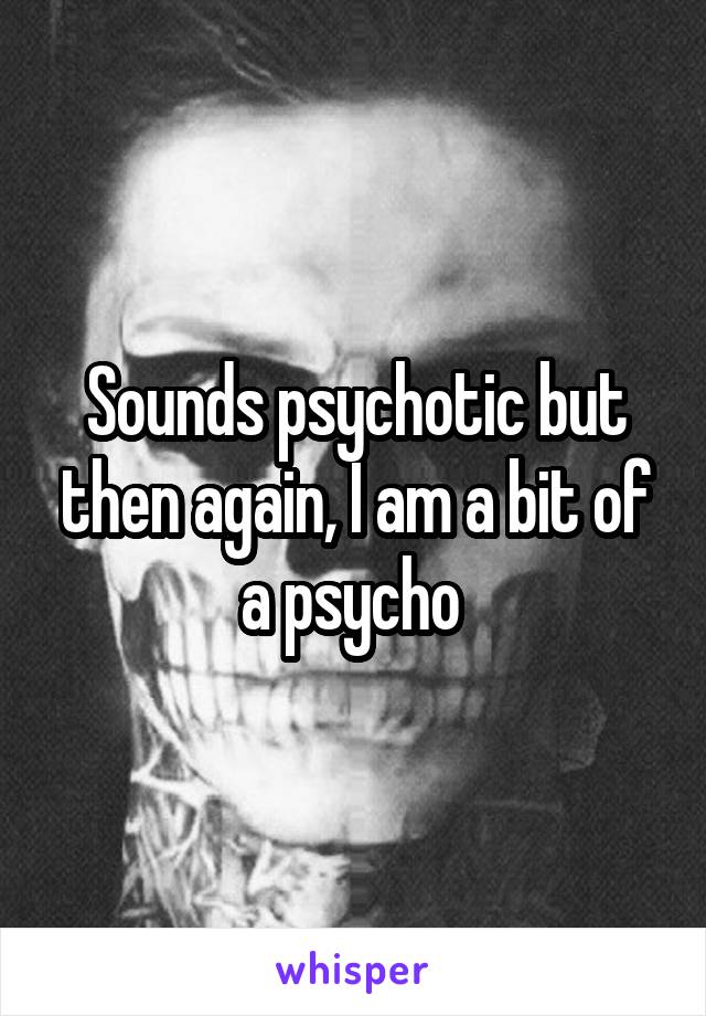 Sounds psychotic but then again, I am a bit of a psycho 