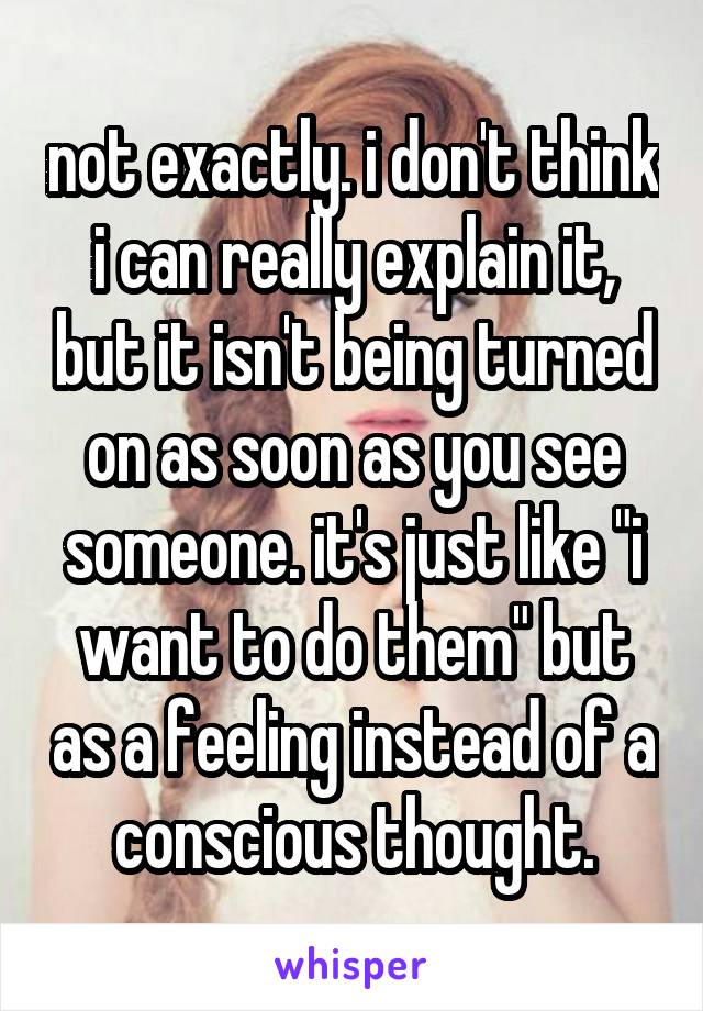 not exactly. i don't think i can really explain it, but it isn't being turned on as soon as you see someone. it's just like "i want to do them" but as a feeling instead of a conscious thought.