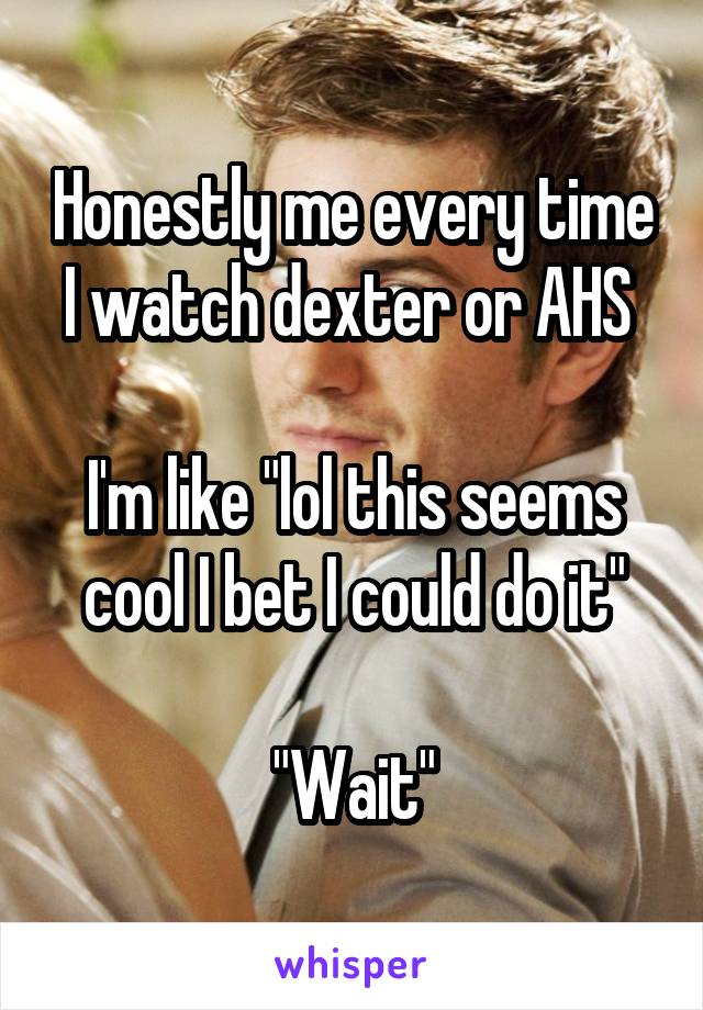 Honestly me every time I watch dexter or AHS 

I'm like "lol this seems cool I bet I could do it"

"Wait"