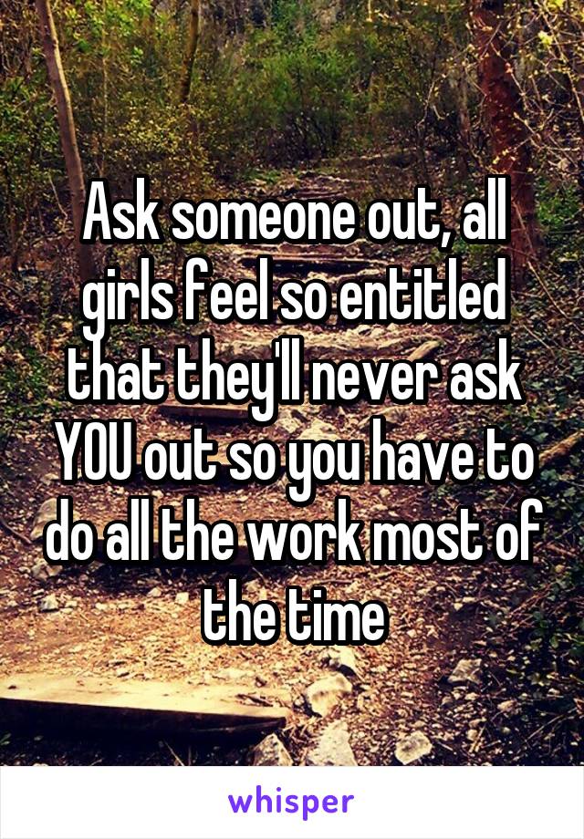 Ask someone out, all girls feel so entitled that they'll never ask YOU out so you have to do all the work most of the time