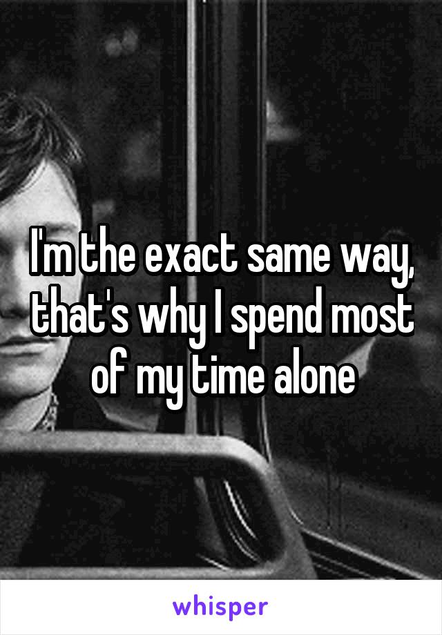 I'm the exact same way, that's why I spend most of my time alone
