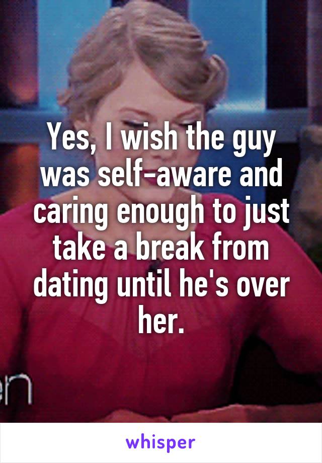 Yes, I wish the guy was self-aware and caring enough to just take a break from dating until he's over her.