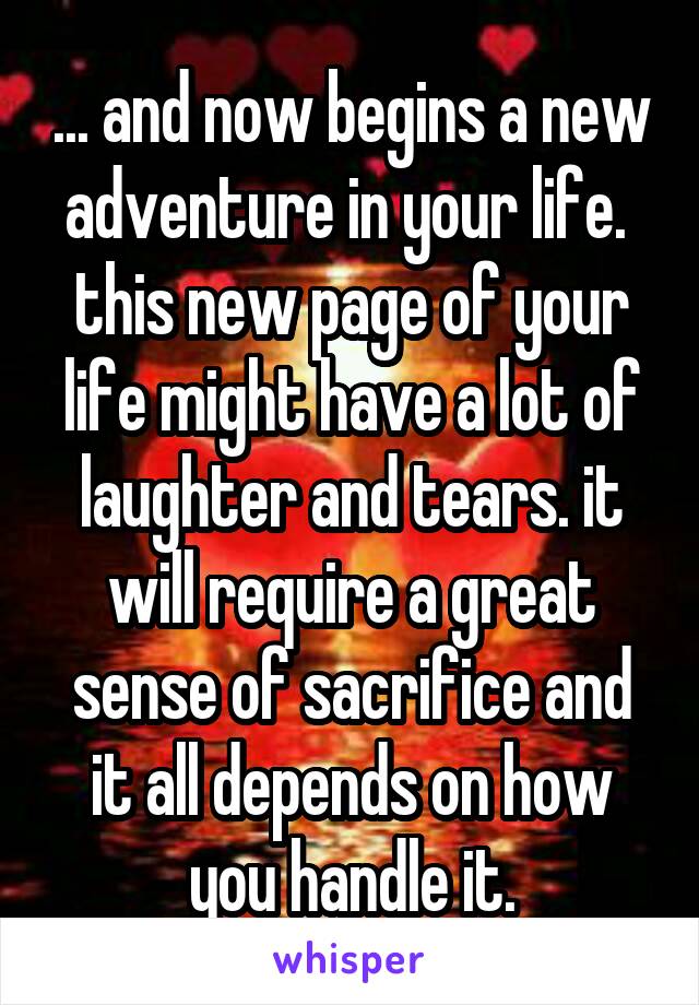 ... and now begins a new adventure in your life. 
this new page of your life might have a lot of laughter and tears. it will require a great sense of sacrifice and it all depends on how you handle it.