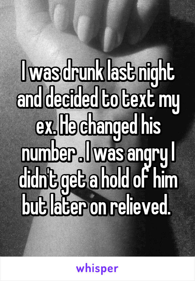 I was drunk last night and decided to text my ex. He changed his number . I was angry I didn't get a hold of him but later on relieved. 