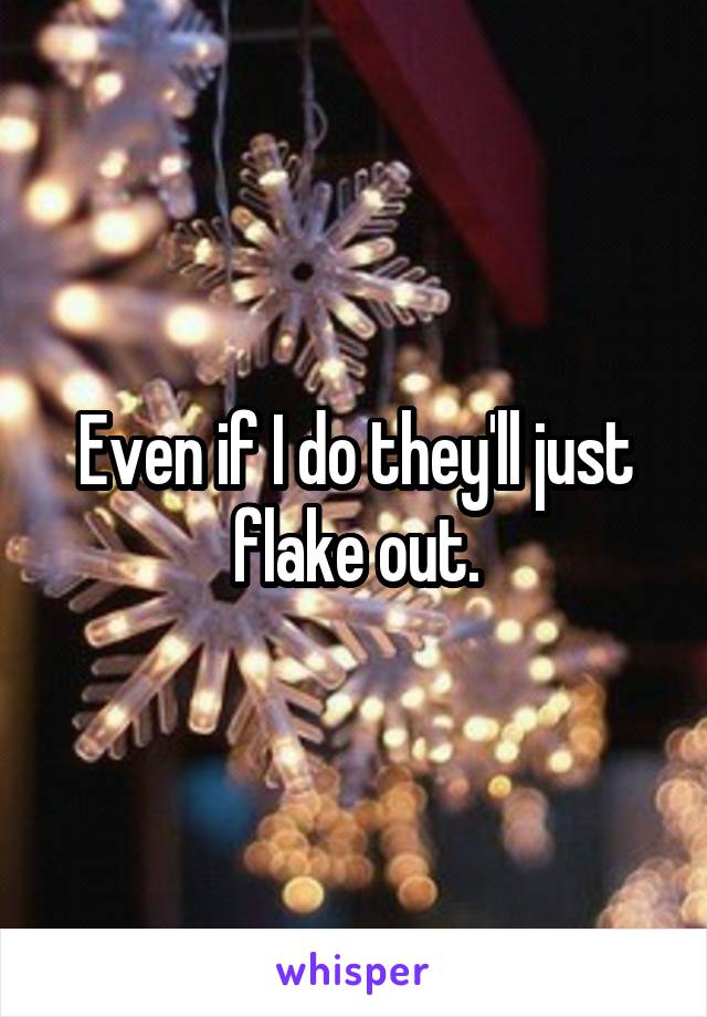 Even if I do they'll just flake out.