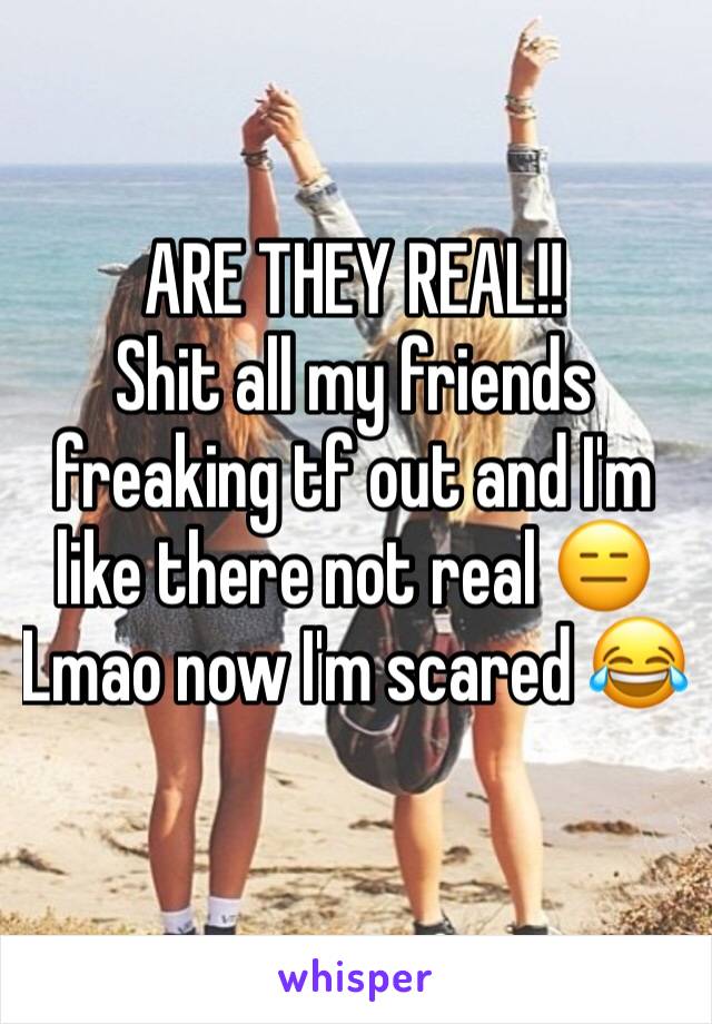 ARE THEY REAL!! 
Shit all my friends freaking tf out and I'm like there not real 😑
Lmao now I'm scared 😂
