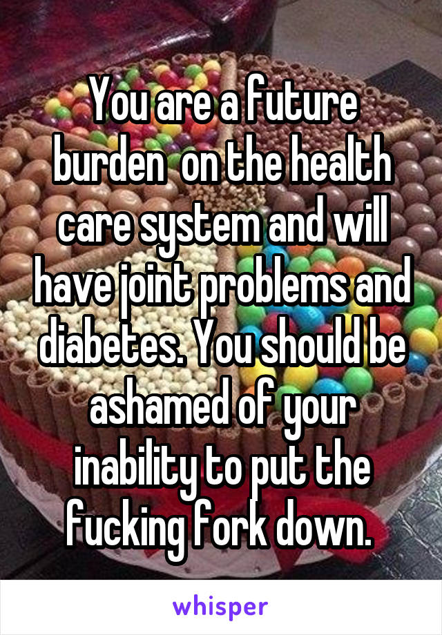 You are a future burden  on the health care system and will have joint problems and diabetes. You should be ashamed of your inability to put the fucking fork down. 
