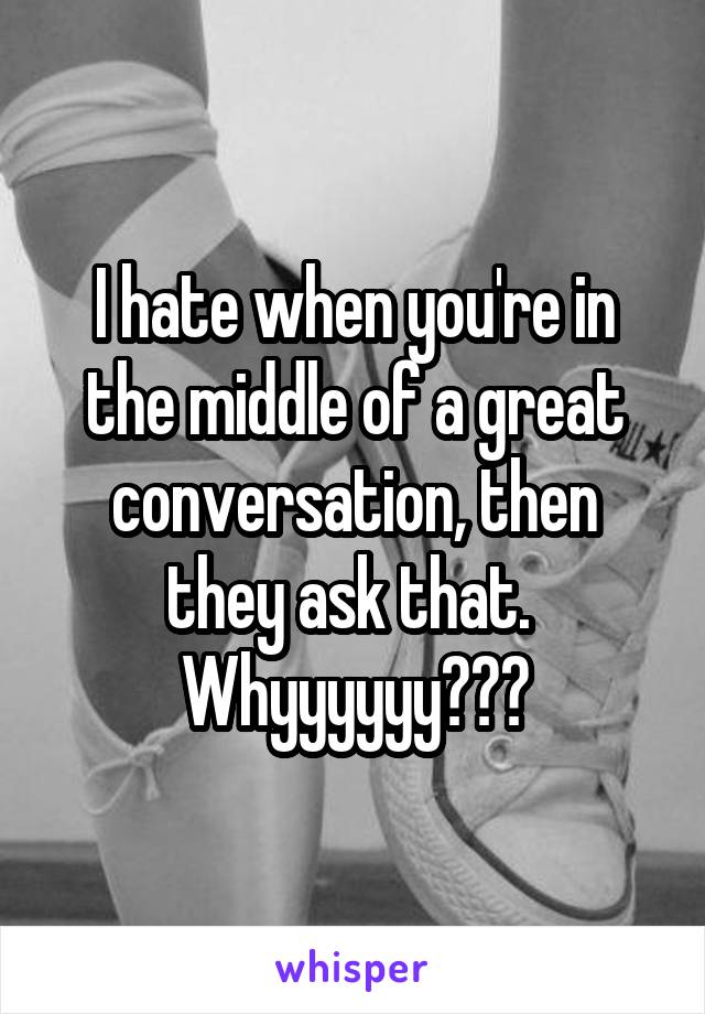 I hate when you're in the middle of a great conversation, then they ask that.  Whyyyyyy???