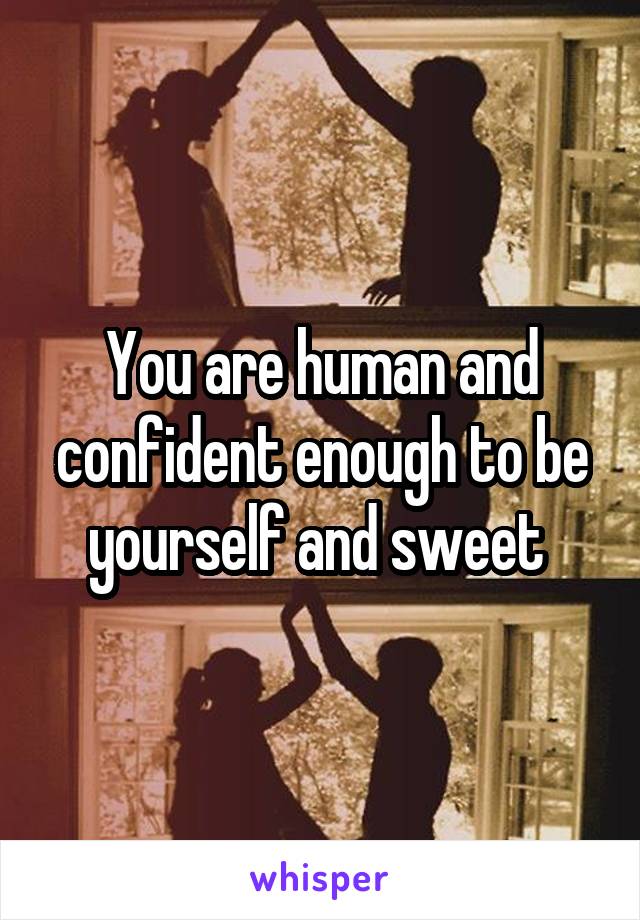 You are human and confident enough to be yourself and sweet 