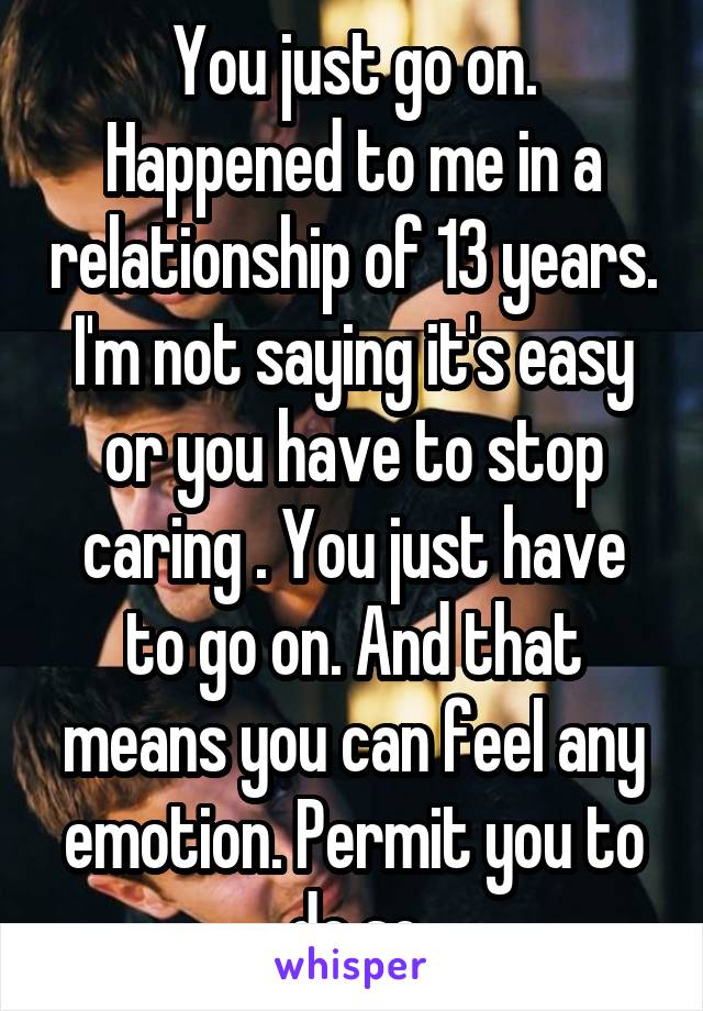 You just go on. Happened to me in a relationship of 13 years. I'm not saying it's easy or you have to stop caring . You just have to go on. And that means you can feel any emotion. Permit you to do so