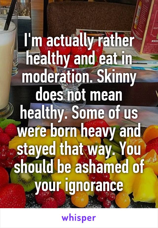 I'm actually rather healthy and eat in moderation. Skinny does not mean healthy. Some of us were born heavy and stayed that way. You should be ashamed of your ignorance