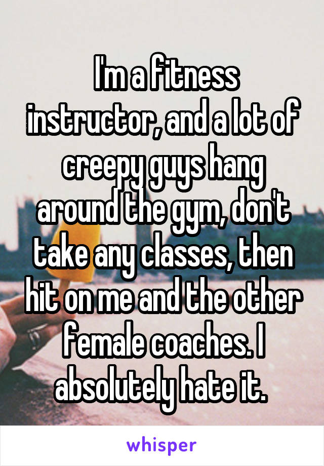  I'm a fitness instructor, and a lot of creepy guys hang around the gym, don't take any classes, then hit on me and the other female coaches. I absolutely hate it. 