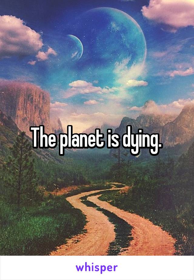 The planet is dying. 