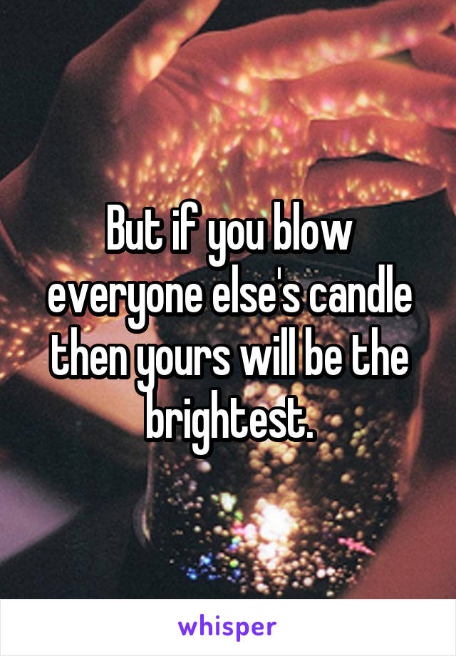 But if you blow everyone else's candle then yours will be the brightest.