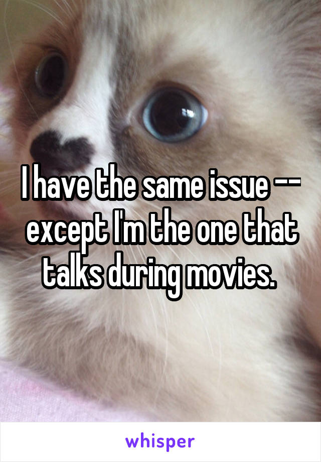 I have the same issue -- except I'm the one that talks during movies. 