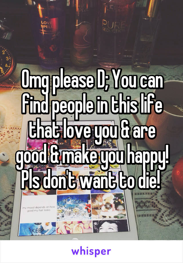 Omg please D; You can find people in this life that love you & are good & make you happy! Pls don't want to die! 