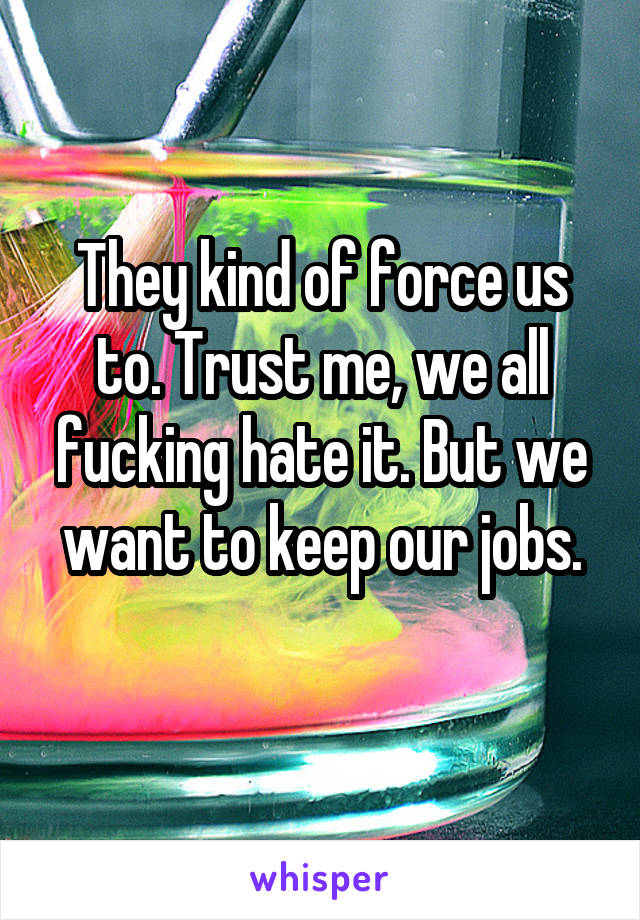 They kind of force us to. Trust me, we all fucking hate it. But we want to keep our jobs.
