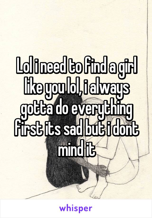 Lol i need to find a girl like you lol, i always gotta do everything first its sad but i dont mind it