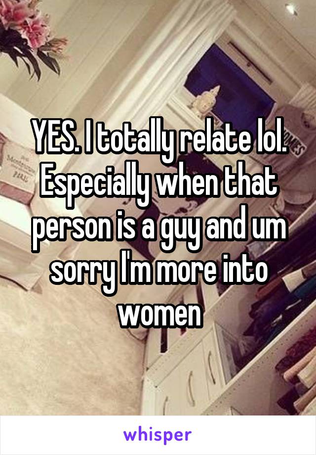 YES. I totally relate lol. Especially when that person is a guy and um sorry I'm more into women