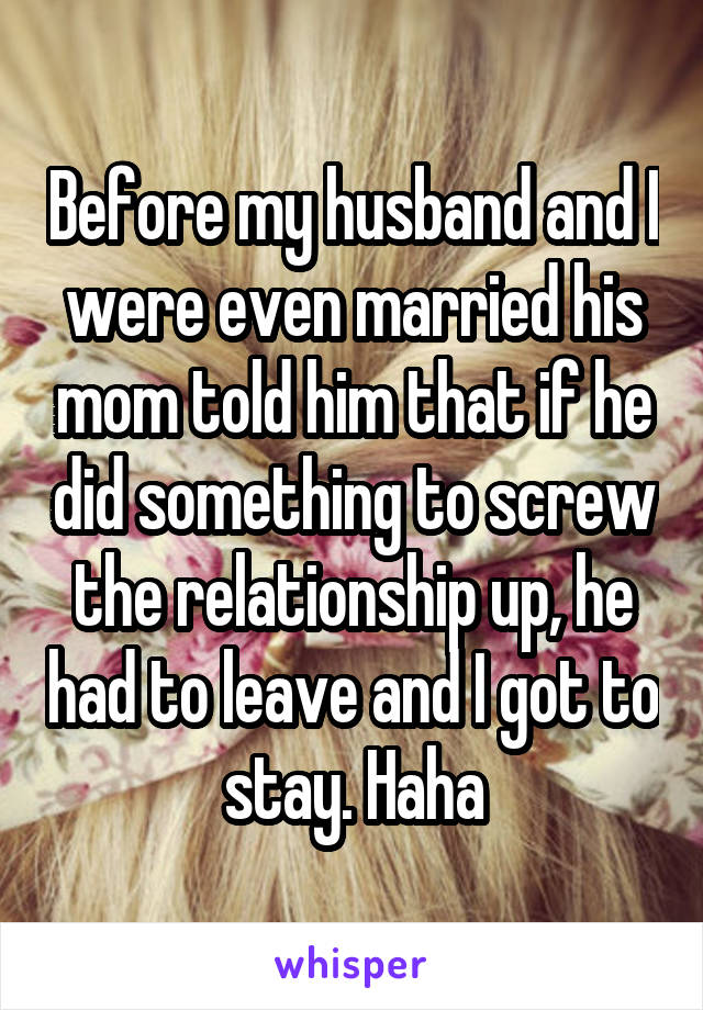 Before my husband and I were even married his mom told him that if he did something to screw the relationship up, he had to leave and I got to stay. Haha