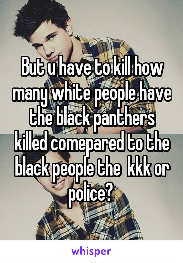 But u have to kill how many white people have the black panthers killed comepared to the black people the  kkk or police? 