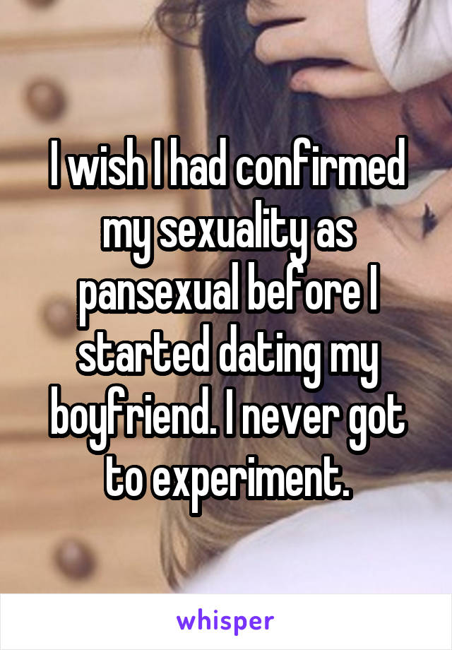 I wish I had confirmed my sexuality as pansexual before I started dating my boyfriend. I never got to experiment.