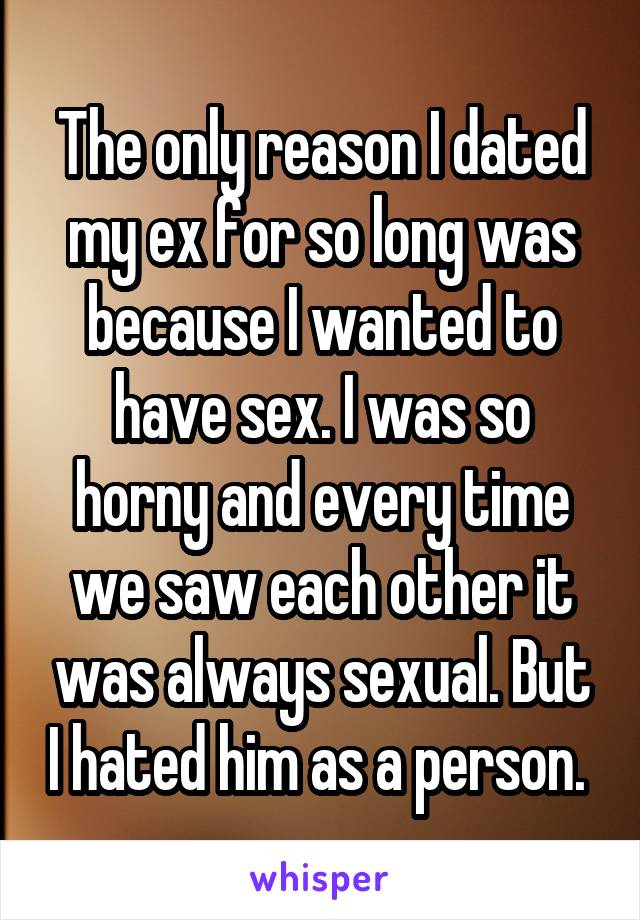 The only reason I dated my ex for so long was because I wanted to have sex. I was so horny and every time we saw each other it was always sexual. But I hated him as a person. 