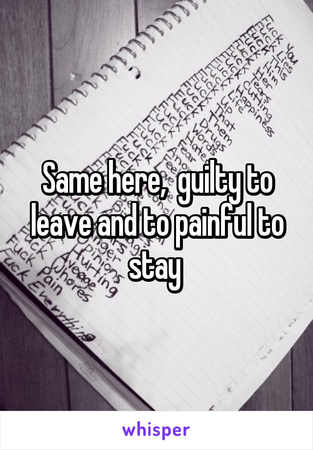 Same here,  guilty to leave and to painful to stay 