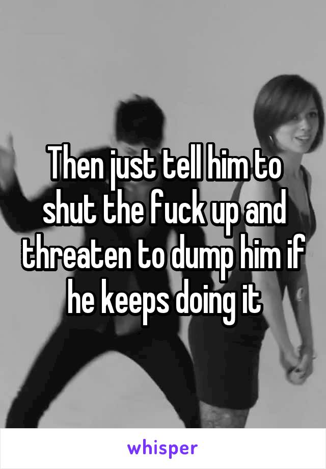 Then just tell him to shut the fuck up and threaten to dump him if he keeps doing it