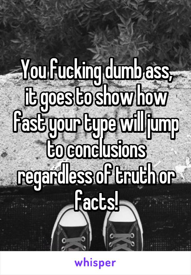 You fucking dumb ass, it goes to show how fast your type will jump to conclusions regardless of truth or facts!