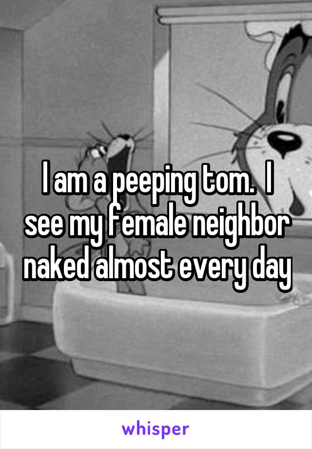 I am a peeping tom.  I see my female neighbor naked almost every day