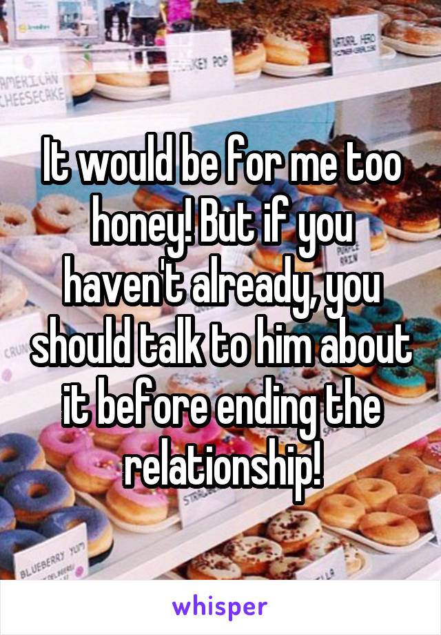 It would be for me too honey! But if you haven't already, you should talk to him about it before ending the relationship!