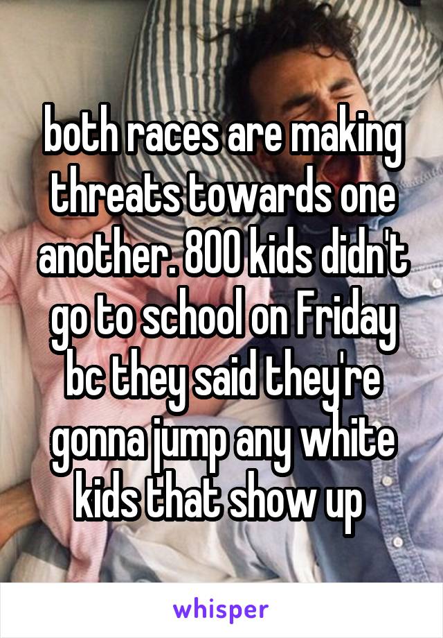 both races are making threats towards one another. 800 kids didn't go to school on Friday bc they said they're gonna jump any white kids that show up 